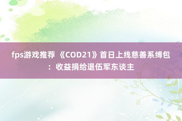 fps游戏推荐 《COD21》首日上线慈善系缚包：收益捐给退伍军东谈主