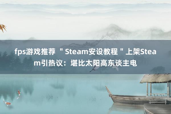 fps游戏推荐 ＂Steam安设教程＂上架Steam引热议：堪比太阳高东谈主电