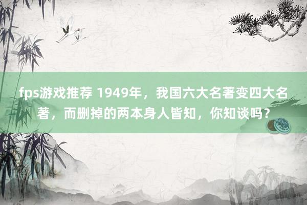 fps游戏推荐 1949年，我国六大名著变四大名著，而删掉的两本身人皆知，你知谈吗？