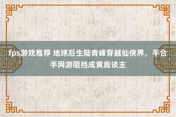 fps游戏推荐 地球后生陆青峰穿越仙侠界，手合手网游阻挡成黄庭谈主