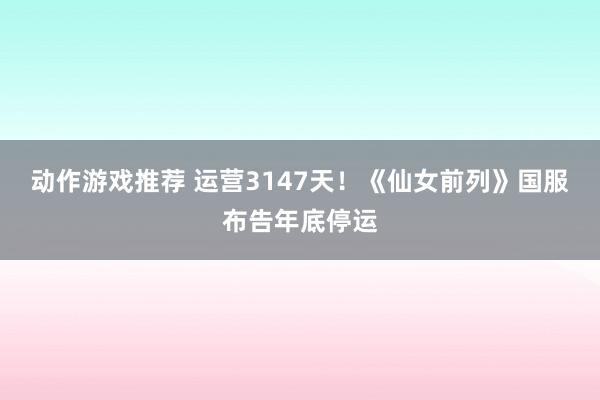 动作游戏推荐 运营3147天！《仙女前列》国服布告年底停运