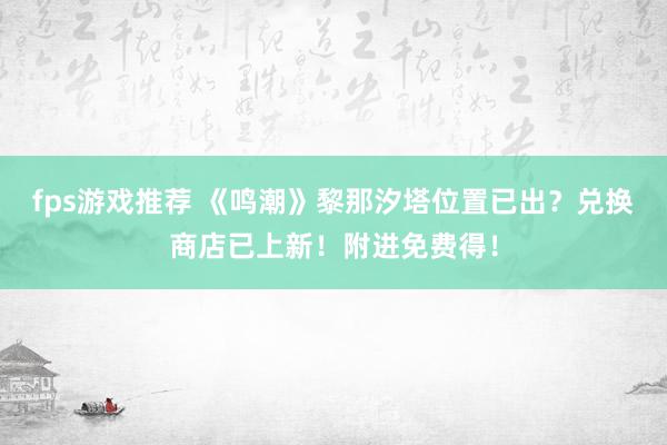 fps游戏推荐 《鸣潮》黎那汐塔位置已出？兑换商店已上新！附进免费得！