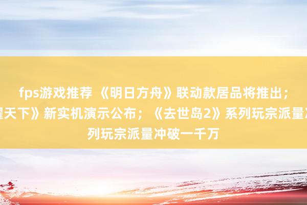 fps游戏推荐 《明日方舟》联动款居品将推出；《王者荣耀天下》新实机演示公布；《去世岛2》系列玩宗派量冲破一千万