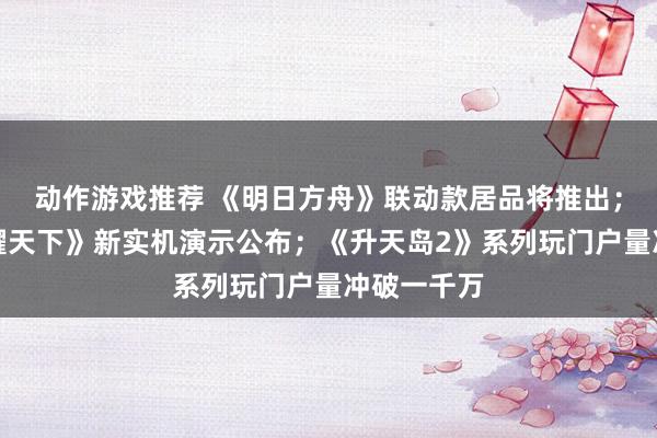 动作游戏推荐 《明日方舟》联动款居品将推出；《王者荣耀天下》新实机演示公布；《升天岛2》系列玩门户量冲破一千万