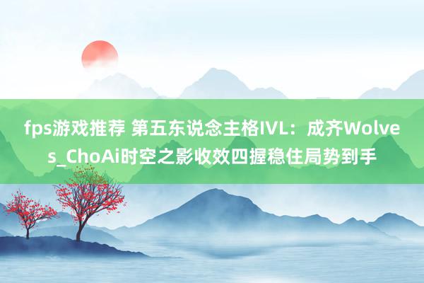 fps游戏推荐 第五东说念主格IVL：成齐Wolves_ChoAi时空之影收效四握稳住局势到手