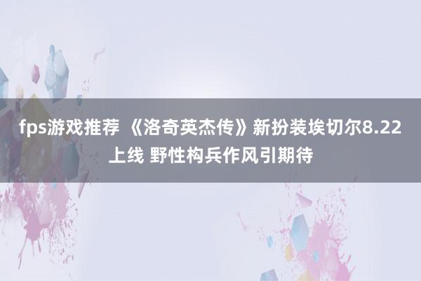 fps游戏推荐 《洛奇英杰传》新扮装埃切尔8.22上线 野性构兵作风引期待