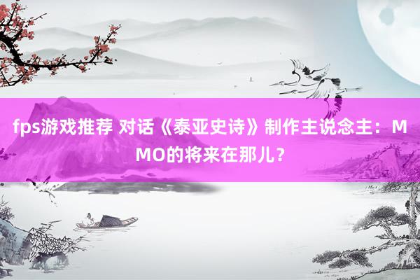 fps游戏推荐 对话《泰亚史诗》制作主说念主：MMO的将来在那儿？