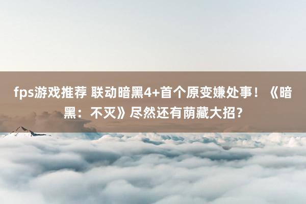 fps游戏推荐 联动暗黑4+首个原变嫌处事！《暗黑：不灭》尽然还有荫藏大招？