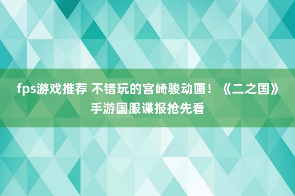 fps游戏推荐 不错玩的宫崎骏动画！《二之国》手游国服谍报抢先看