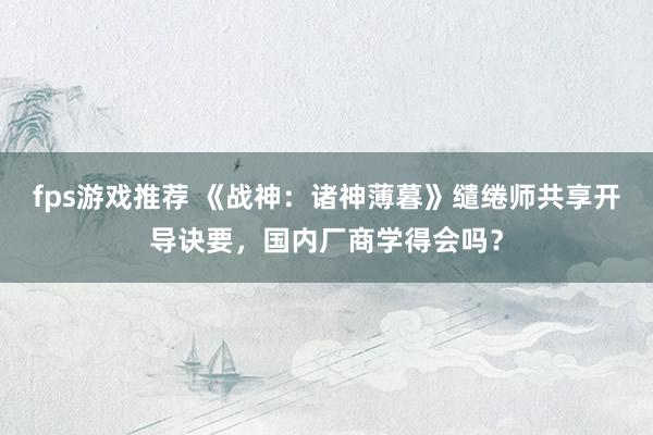 fps游戏推荐 《战神：诸神薄暮》缱绻师共享开导诀要，国内厂商学得会吗？