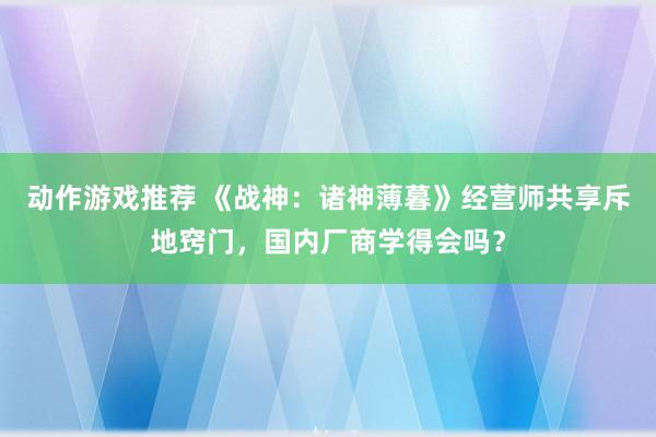 动作游戏推荐 《战神：诸神薄暮》经营师共享斥地窍门，国内厂商学得会吗？