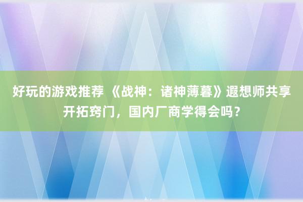 好玩的游戏推荐 《战神：诸神薄暮》遐想师共享开拓窍门，国内厂商学得会吗？