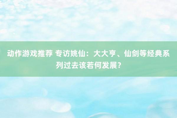 动作游戏推荐 专访姚仙：大大亨、仙剑等经典系列过去该若何发展？