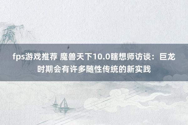 fps游戏推荐 魔兽天下10.0瞎想师访谈：巨龙时期会有许多随性传统的新实践