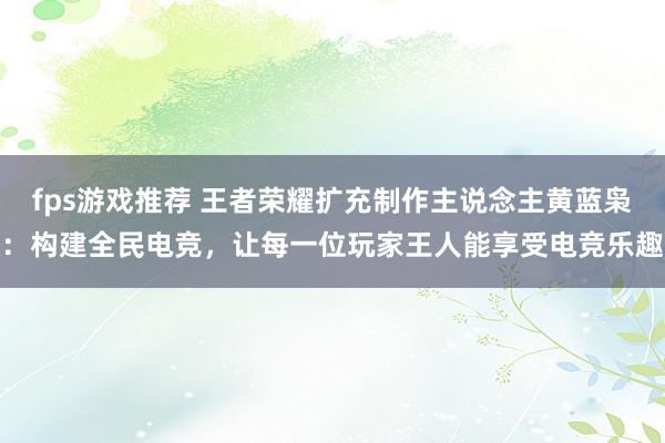 fps游戏推荐 王者荣耀扩充制作主说念主黄蓝枭：构建全民电竞，让每一位玩家王人能享受电竞乐趣