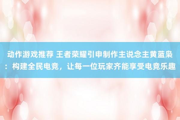 动作游戏推荐 王者荣耀引申制作主说念主黄蓝枭：构建全民电竞，让每一位玩家齐能享受电竞乐趣