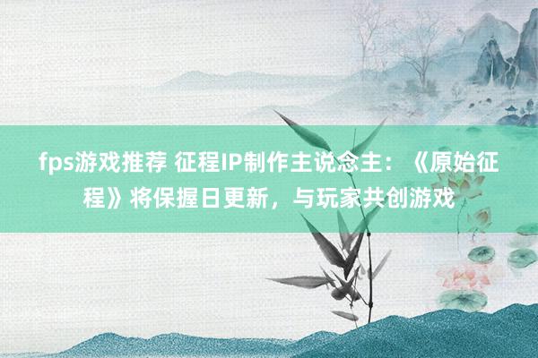 fps游戏推荐 征程IP制作主说念主：《原始征程》将保握日更新，与玩家共创游戏