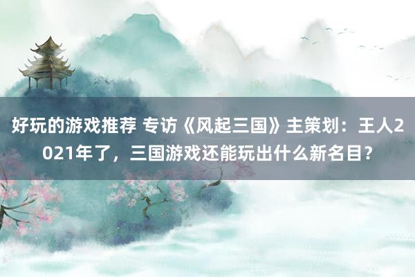 好玩的游戏推荐 专访《风起三国》主策划：王人2021年了，三国游戏还能玩出什么新名目？