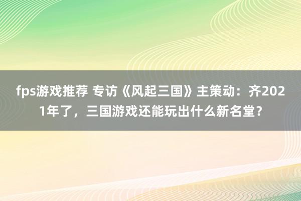 fps游戏推荐 专访《风起三国》主策动：齐2021年了，三国游戏还能玩出什么新名堂？