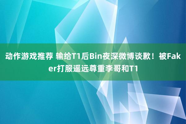 动作游戏推荐 输给T1后Bin夜深微博谈歉！被Faker打服遥远尊重李哥和T1