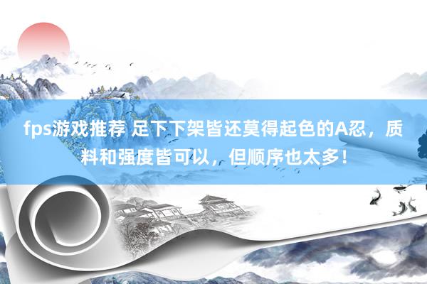 fps游戏推荐 足下下架皆还莫得起色的A忍，质料和强度皆可以，但顺序也太多！