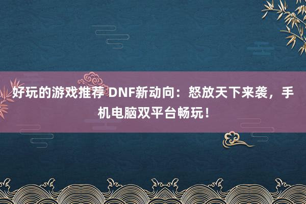 好玩的游戏推荐 DNF新动向：怒放天下来袭，手机电脑双平台畅玩！