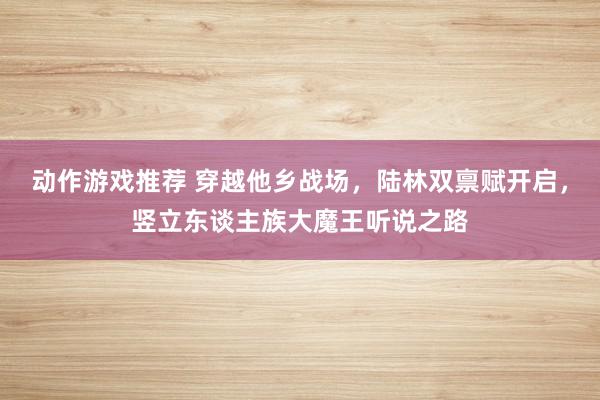 动作游戏推荐 穿越他乡战场，陆林双禀赋开启，竖立东谈主族大魔王听说之路