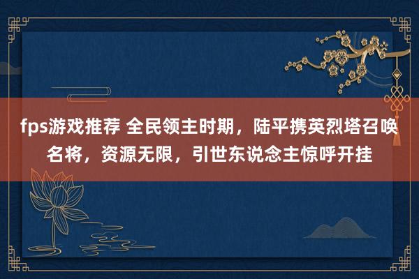 fps游戏推荐 全民领主时期，陆平携英烈塔召唤名将，资源无限，引世东说念主惊呼开挂