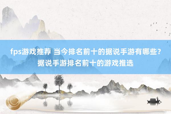 fps游戏推荐 当今排名前十的据说手游有哪些？据说手游排名前十的游戏推选