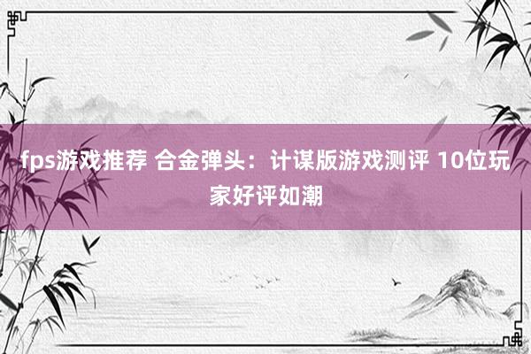 fps游戏推荐 合金弹头：计谋版游戏测评 10位玩家好评如潮