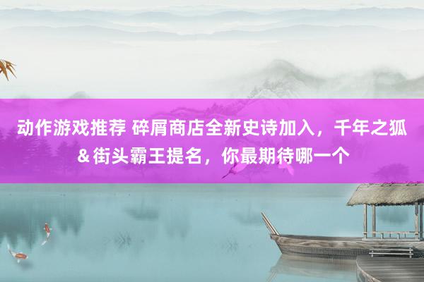 动作游戏推荐 碎屑商店全新史诗加入，千年之狐＆街头霸王提名，你最期待哪一个