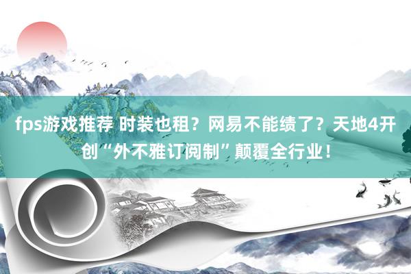 fps游戏推荐 时装也租？网易不能绩了？天地4开创“外不雅订阅制”颠覆全行业！