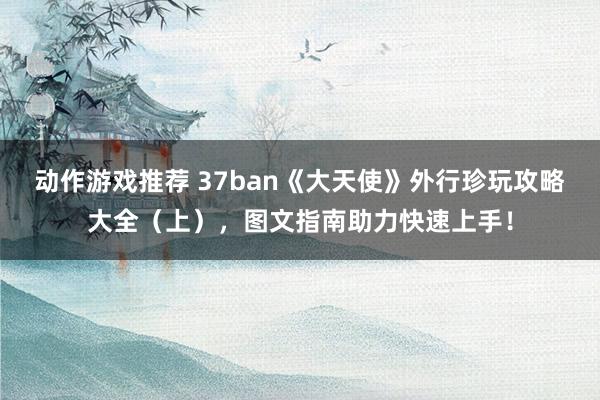 动作游戏推荐 37ban《大天使》外行珍玩攻略大全（上），图文指南助力快速上手！