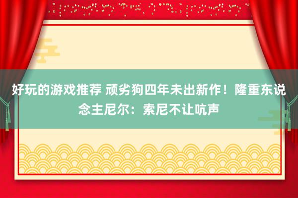 好玩的游戏推荐 顽劣狗四年未出新作！隆重东说念主尼尔：索尼不让吭声