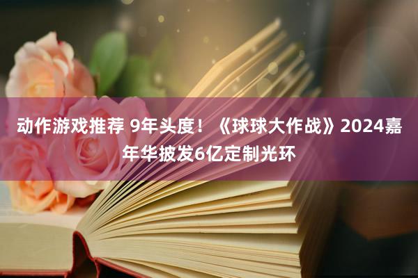 动作游戏推荐 9年头度！《球球大作战》2024嘉年华披发6亿定制光环