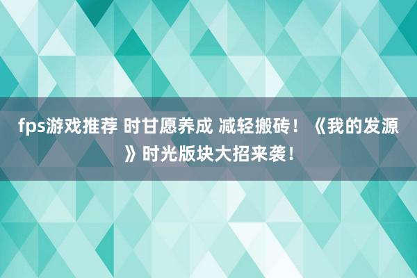 fps游戏推荐 时甘愿养成 减轻搬砖！《我的发源》时光版块大招来袭！