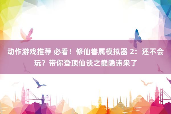 动作游戏推荐 必看！修仙眷属模拟器 2：还不会玩？带你登顶仙谈之巅隐讳来了