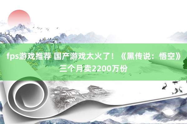 fps游戏推荐 国产游戏太火了！《黑传说：悟空》三个月卖2200万份