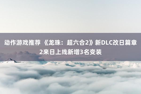 动作游戏推荐 《龙珠：超六合2》新DLC改日篇章2来日上线新增3名变装