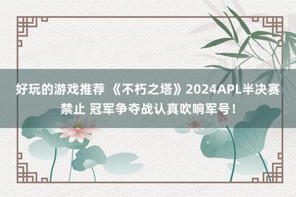 好玩的游戏推荐 《不朽之塔》2024APL半决赛禁止 冠军争夺战认真吹响军号！