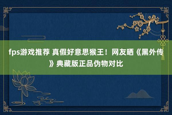 fps游戏推荐 真假好意思猴王！网友晒《黑外传》典藏版正品伪物对比