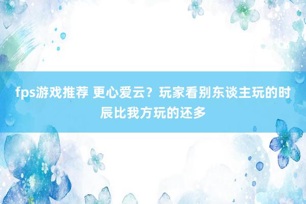 fps游戏推荐 更心爱云？玩家看别东谈主玩的时辰比我方玩的还多