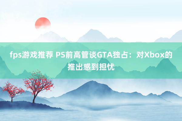 fps游戏推荐 PS前高管谈GTA独占：对Xbox的推出感到担忧