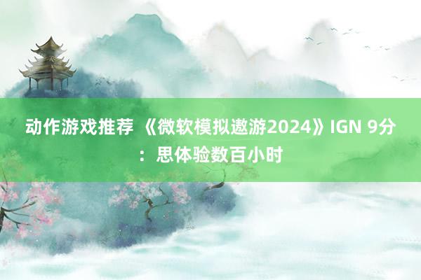 动作游戏推荐 《微软模拟遨游2024》IGN 9分：思体验数百小时