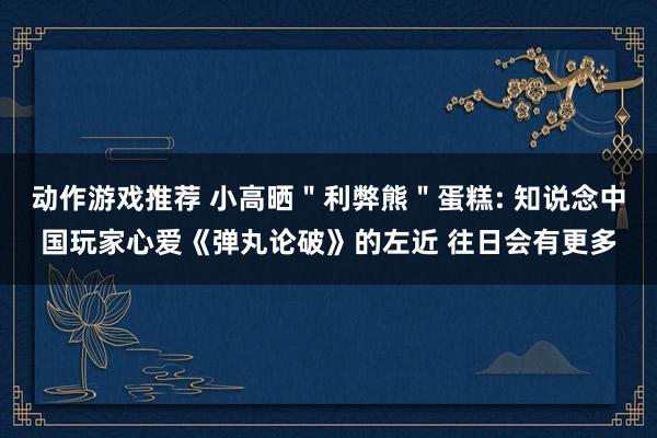 动作游戏推荐 小高晒＂利弊熊＂蛋糕: 知说念中国玩家心爱《弹丸论破》的左近 往日会有更多