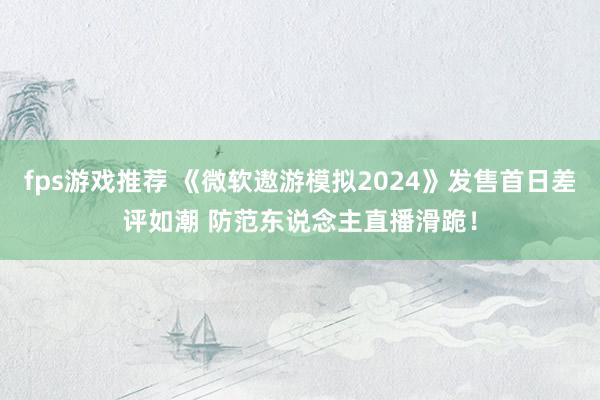 fps游戏推荐 《微软遨游模拟2024》发售首日差评如潮 防范东说念主直播滑跪！