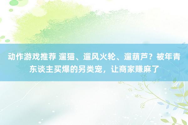 动作游戏推荐 遛猫、遛风火轮、遛葫芦？被年青东谈主买爆的另类宠，让商家赚麻了