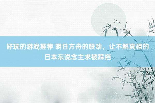 好玩的游戏推荐 明日方舟的联动，让不解真相的日本东说念主求被踩裆