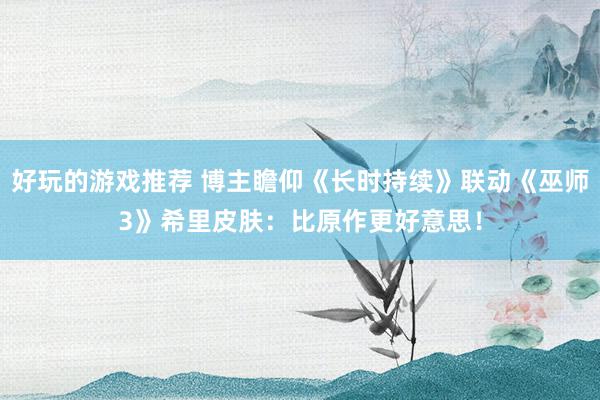 好玩的游戏推荐 博主瞻仰《长时持续》联动《巫师3》希里皮肤：比原作更好意思！