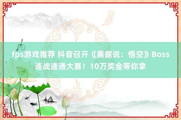 fps游戏推荐 抖音召开《黑据说：悟空》Boss连战速通大赛！10万奖金等你拿